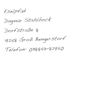 Eselpfad
Dagmar Stahlbock
Dorfstraße 8
19258 Groß Bengerstorf
Telefon: 038843-82950
www.eselpfad.de
dagmar.st@hlbock.de
